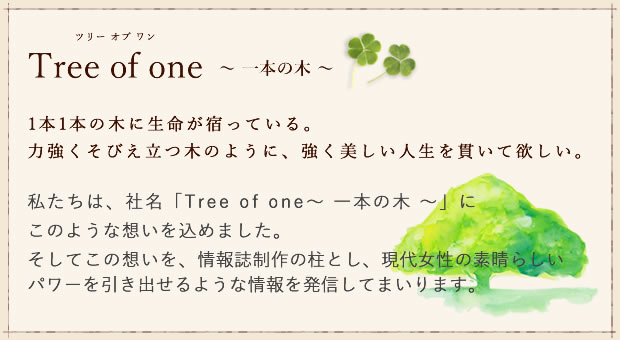 私たちは、社名「Tree of one〜 一本の木 〜」に
このような想いを込めました。そしてこの想いを、情報誌制作の柱とし、現代女性の素晴らしいパワーを引き出せるような情報を発信してまいります。